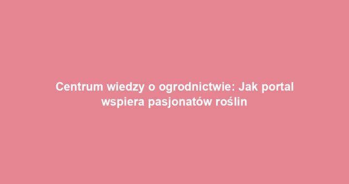 Centrum wiedzy o ogrodnictwie: Jak portal wspiera pasjonatów roślin