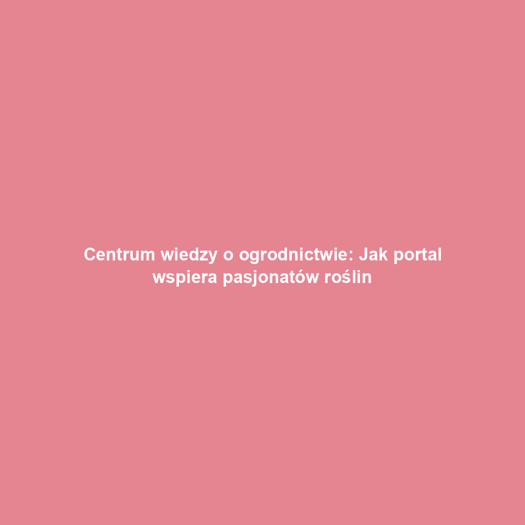 Centrum wiedzy o ogrodnictwie: Jak portal wspiera pasjonatów roślin
