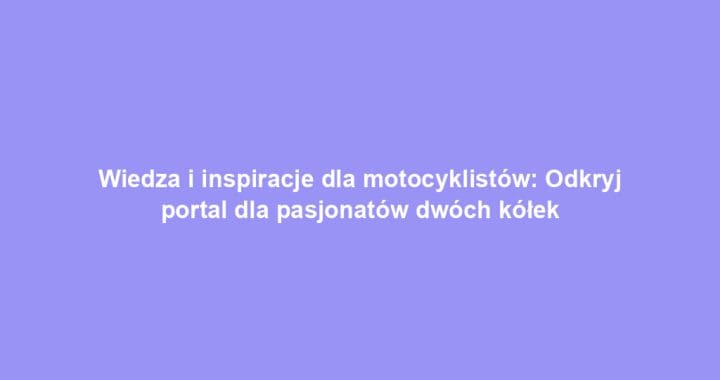 Wiedza i inspiracje dla motocyklistów: Odkryj portal dla pasjonatów dwóch kółek