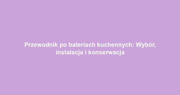 Przewodnik po bateriach kuchennych: Wybór, instalacja i konserwacja