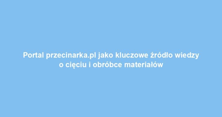 Portal przecinarka.pl jako kluczowe źródło wiedzy o cięciu i obróbce materiałów