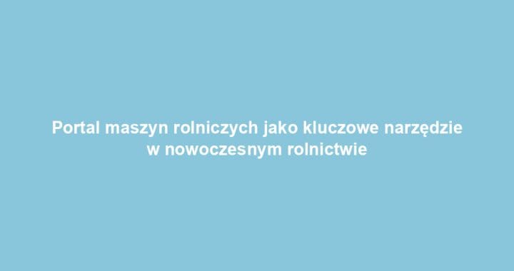 Portal maszyn rolniczych jako kluczowe narzędzie w nowoczesnym rolnictwie