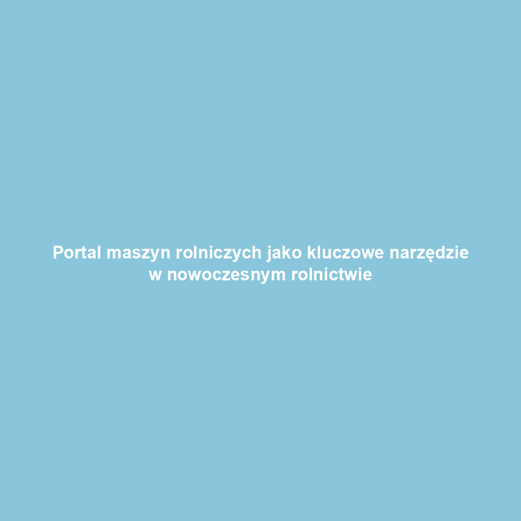 Portal maszyn rolniczych jako kluczowe narzędzie w nowoczesnym rolnictwie