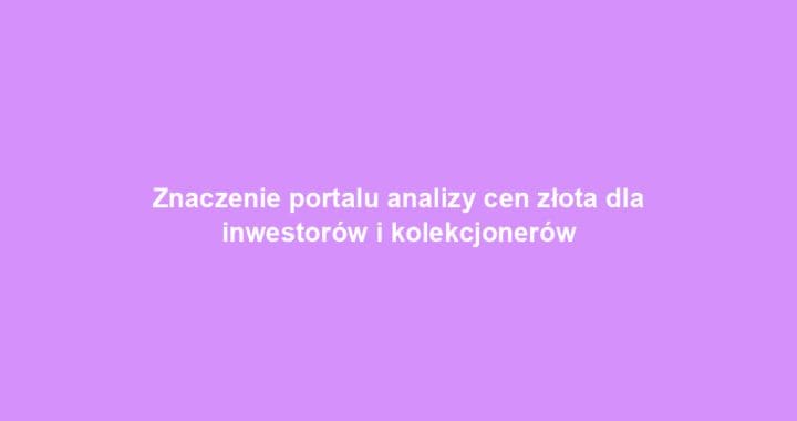 Znaczenie portalu analizy cen złota dla inwestorów i kolekcjonerów