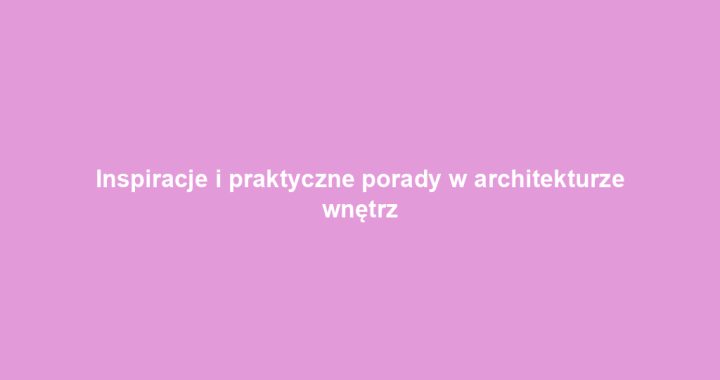 Inspiracje i praktyczne porady w architekturze wnętrz