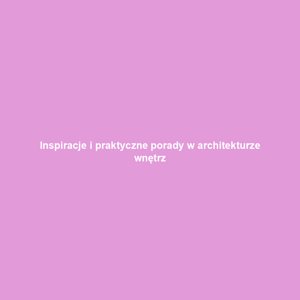 Inspiracje i praktyczne porady w architekturze wnętrz