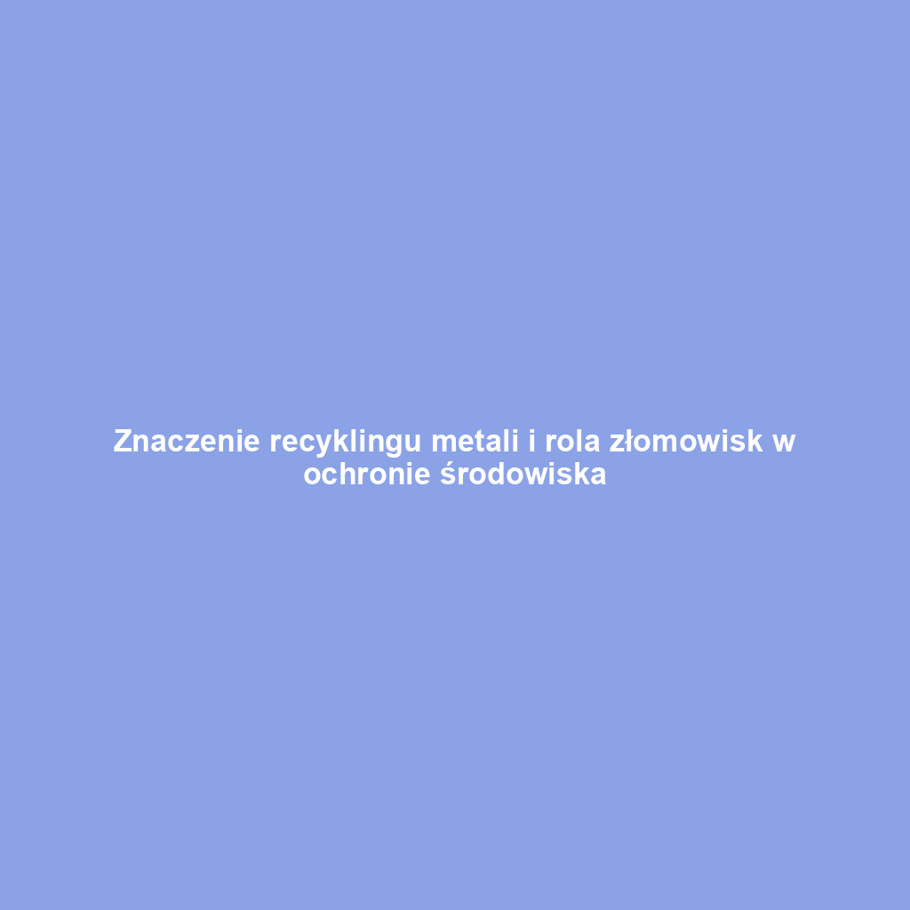 Znaczenie recyklingu metali i rola złomowisk w ochronie środowiska