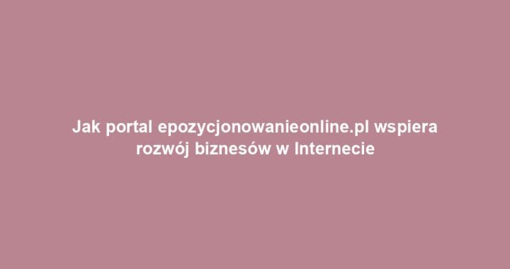 Jak portal epozycjonowanieonline.pl wspiera rozwój biznesów w Internecie