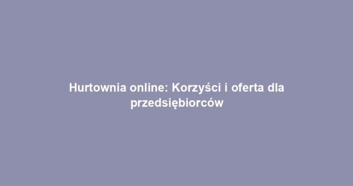 Hurtownia online: Korzyści i oferta dla przedsiębiorców