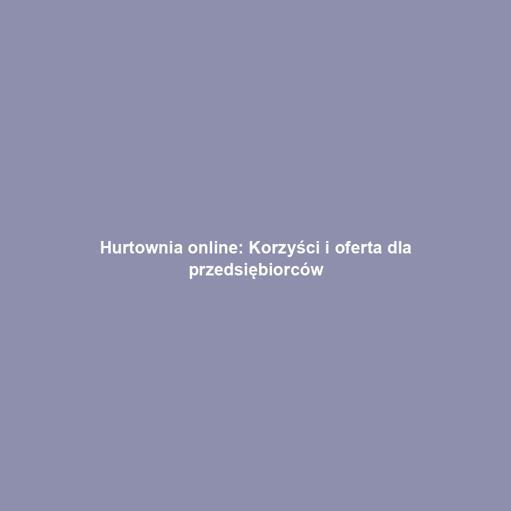Hurtownia online: Korzyści i oferta dla przedsiębiorców