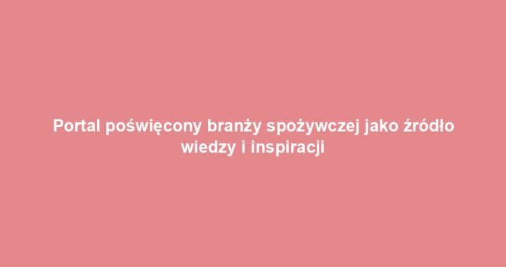 Portal poświęcony branży spożywczej jako źródło wiedzy i inspiracji