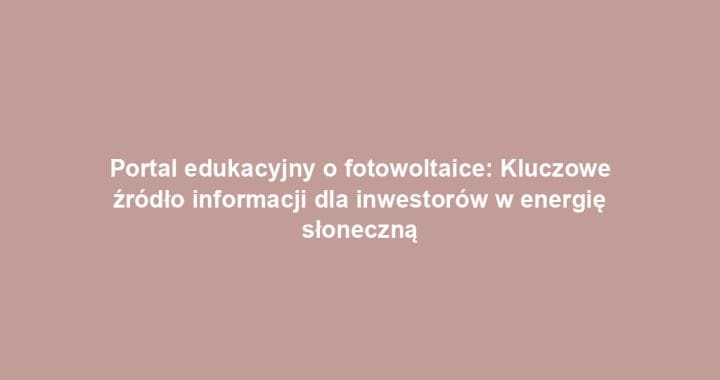 Portal edukacyjny o fotowoltaice: Kluczowe źródło informacji dla inwestorów w energię słoneczną