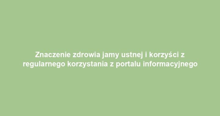 Znaczenie zdrowia jamy ustnej i korzyści z regularnego korzystania z portalu informacyjnego