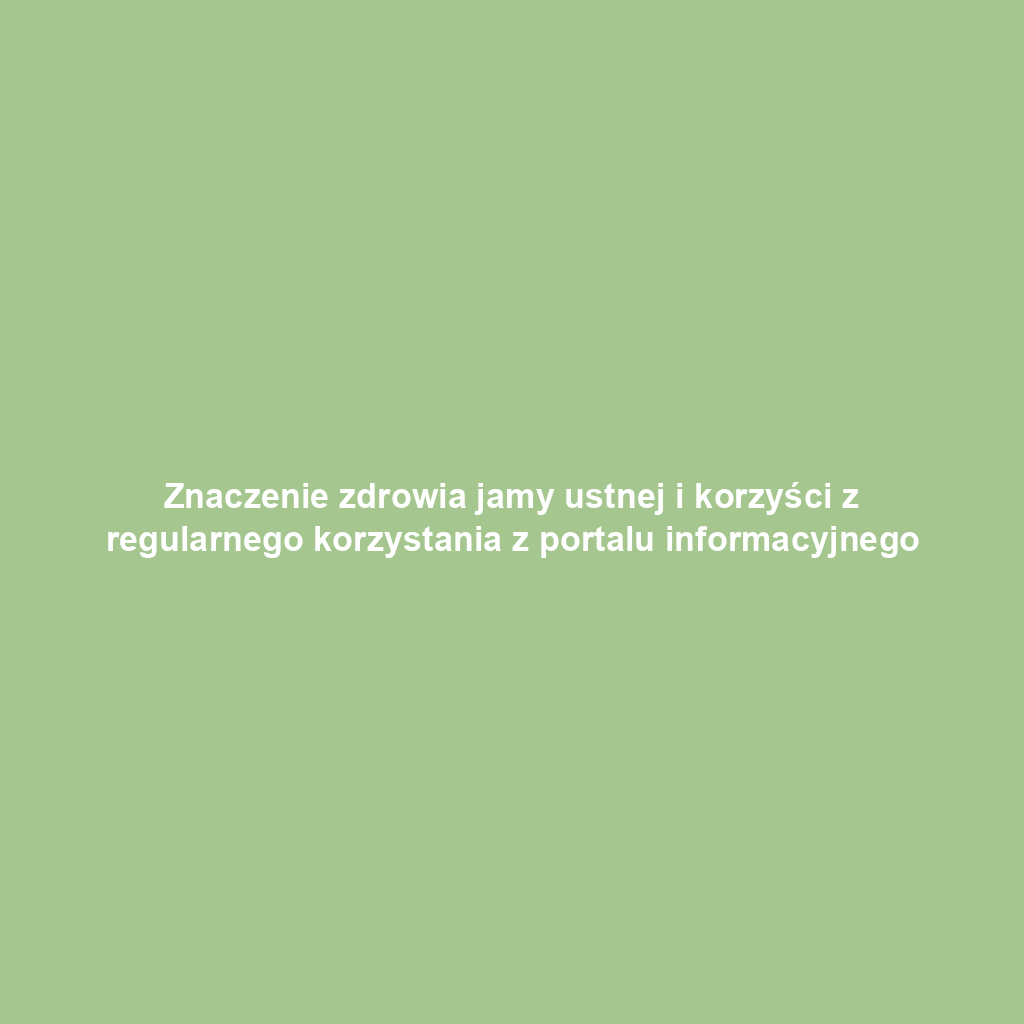 Znaczenie zdrowia jamy ustnej i korzyści z regularnego korzystania z portalu informacyjnego