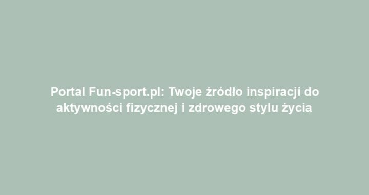 Portal Fun-sport.pl: Twoje źródło inspiracji do aktywności fizycznej i zdrowego stylu życia