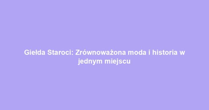 Giełda Staroci: Zrównoważona moda i historia w jednym miejscu