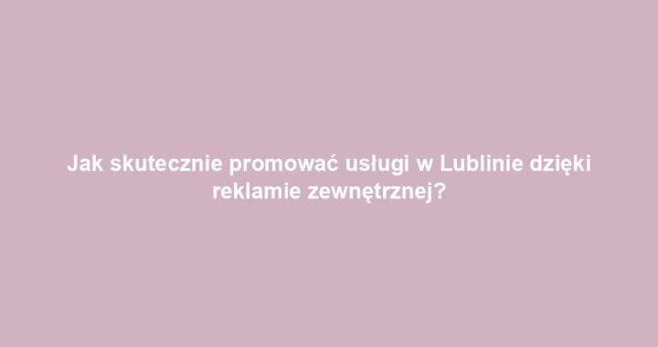 Jak skutecznie promować usługi w Lublinie dzięki reklamie zewnętrznej?
