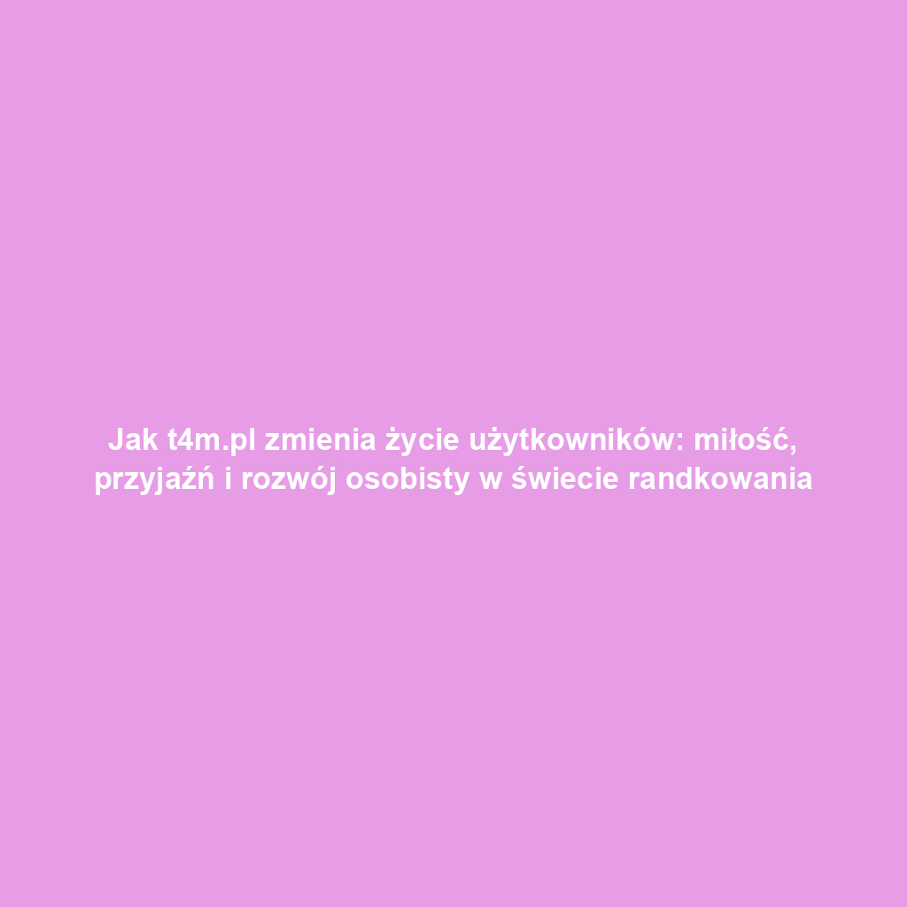 Jak t4m.pl zmienia życie użytkowników: miłość, przyjaźń i rozwój osobisty w świecie randkowania