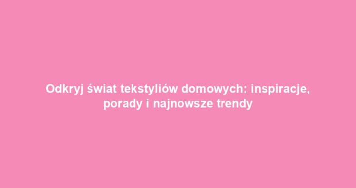 Odkryj świat tekstyliów domowych: inspiracje, porady i najnowsze trendy
