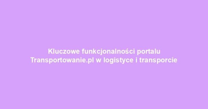 Kluczowe funkcjonalności portalu Transportowanie.pl w logistyce i transporcie