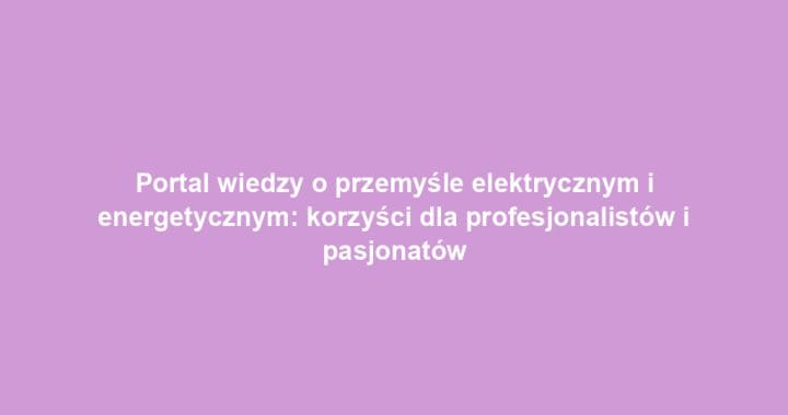 Portal wiedzy o przemyśle elektrycznym i energetycznym: korzyści dla profesjonalistów i pasjonatów