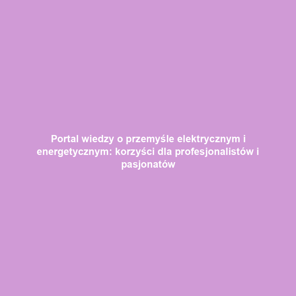 Portal wiedzy o przemyśle elektrycznym i energetycznym: korzyści dla profesjonalistów i pasjonatów
