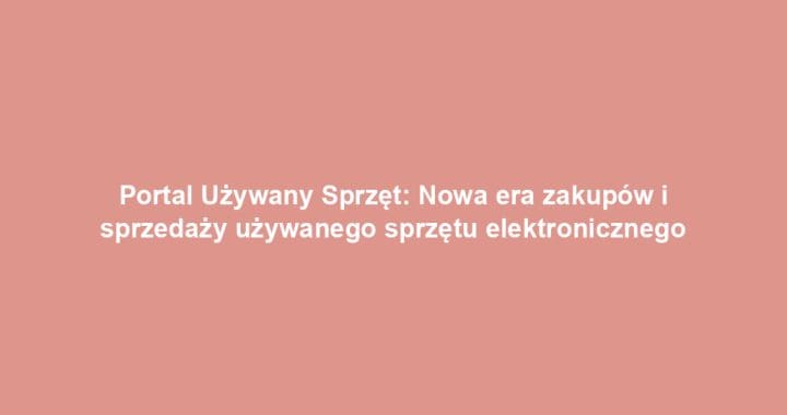 Portal Używany Sprzęt: Nowa era zakupów i sprzedaży używanego sprzętu elektronicznego