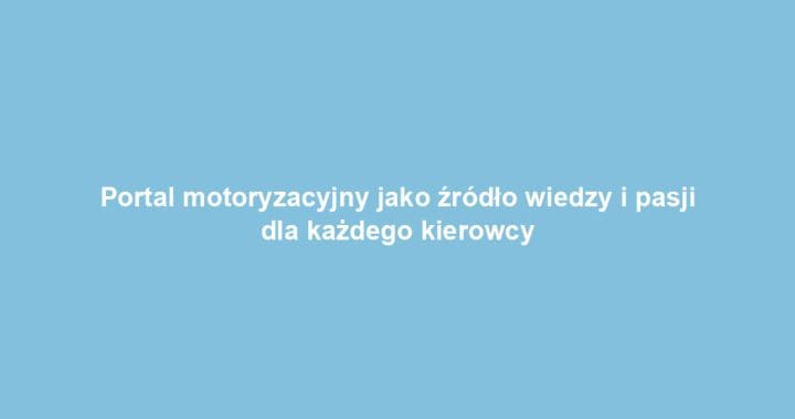 Portal motoryzacyjny jako źródło wiedzy i pasji dla każdego kierowcy