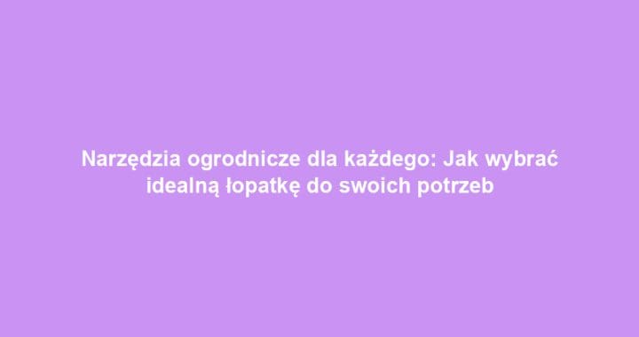 Narzędzia ogrodnicze dla każdego: Jak wybrać idealną łopatkę do swoich potrzeb
