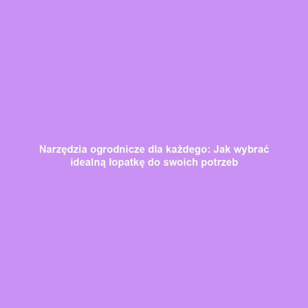 Narzędzia ogrodnicze dla każdego: Jak wybrać idealną łopatkę do swoich potrzeb