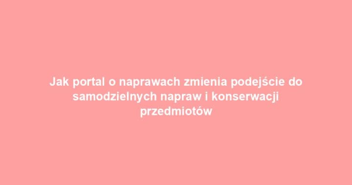 Jak portal o naprawach zmienia podejście do samodzielnych napraw i konserwacji przedmiotów