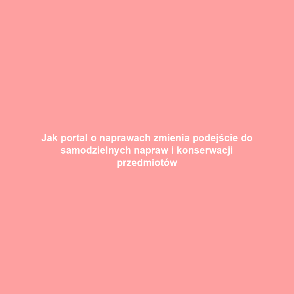 Jak portal o naprawach zmienia podejście do samodzielnych napraw i konserwacji przedmiotów