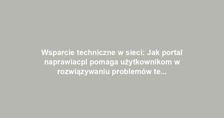 Wsparcie techniczne w sieci: Jak portal naprawiacpl pomaga użytkownikom w rozwiązywaniu problemów technologicznych