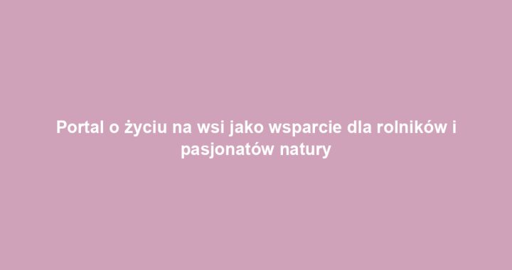 Portal o życiu na wsi jako wsparcie dla rolników i pasjonatów natury