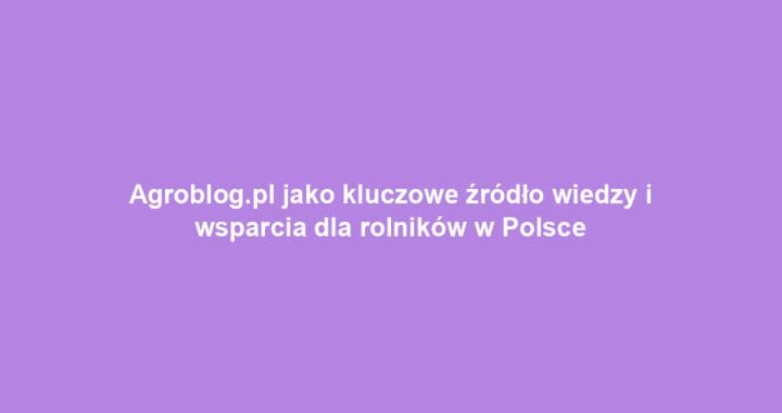Agroblog.pl jako kluczowe źródło wiedzy i wsparcia dla rolników w Polsce