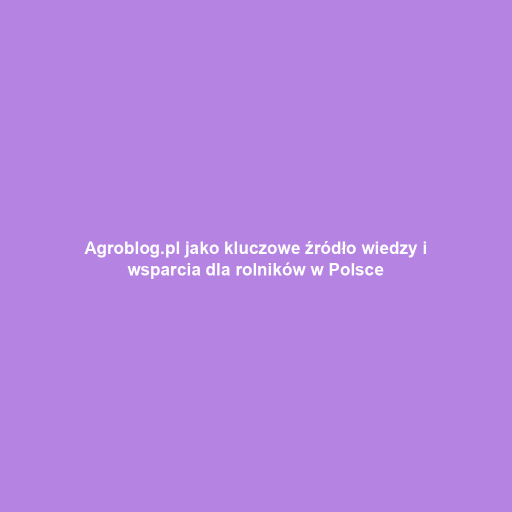 Agroblog.pl jako kluczowe źródło wiedzy i wsparcia dla rolników w Polsce