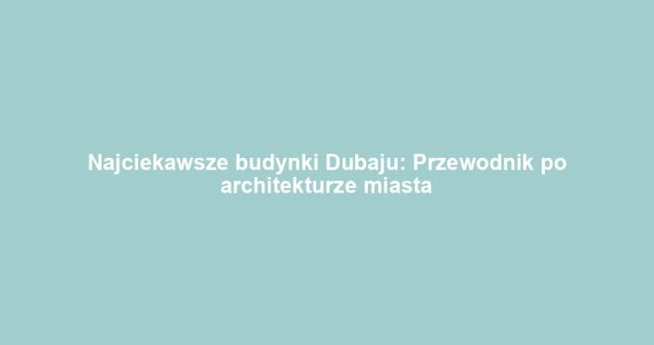 Najciekawsze budynki Dubaju: Przewodnik po architekturze miasta