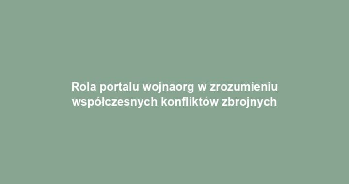 Rola portalu wojnaorg w zrozumieniu współczesnych konfliktów zbrojnych