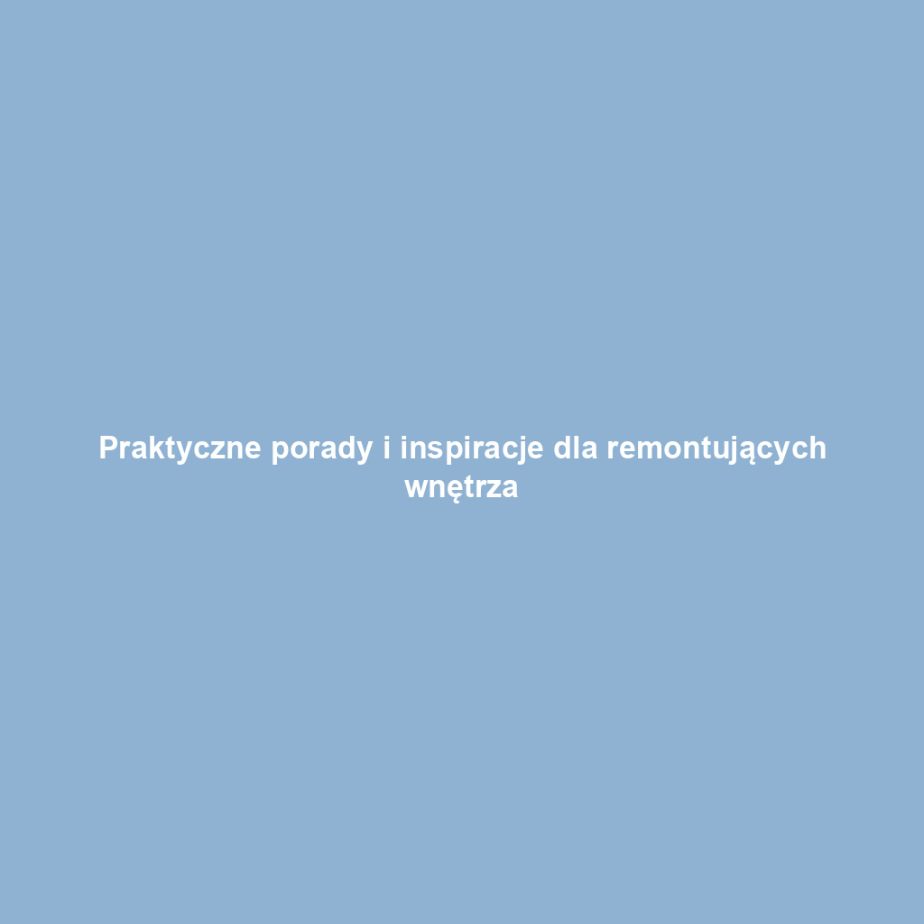 Praktyczne porady i inspiracje dla remontujących wnętrza