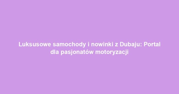Luksusowe samochody i nowinki z Dubaju: Portal dla pasjonatów motoryzacji