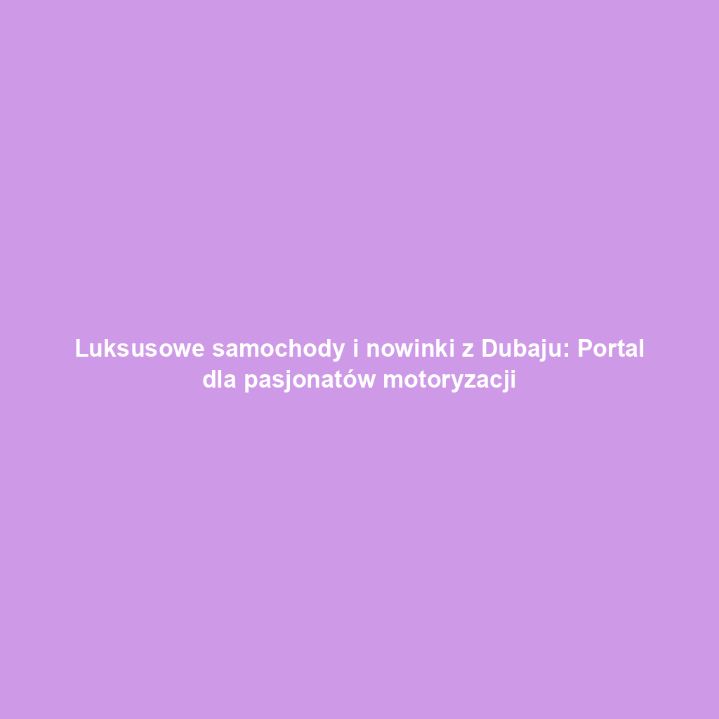 Luksusowe samochody i nowinki z Dubaju: Portal dla pasjonatów motoryzacji
