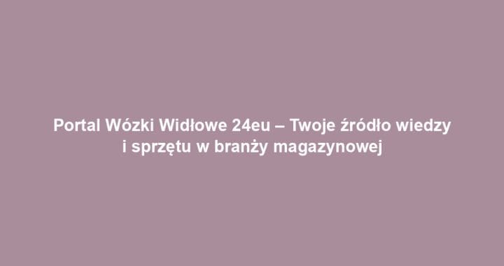 Portal Wózki Widłowe 24eu – Twoje źródło wiedzy i sprzętu w branży magazynowej