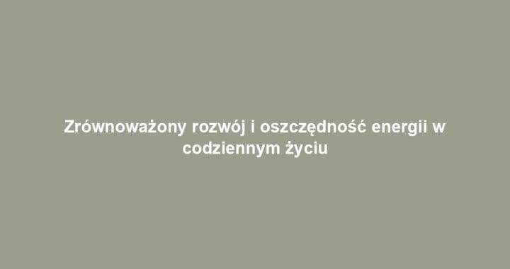 Zrównoważony rozwój i oszczędność energii w codziennym życiu
