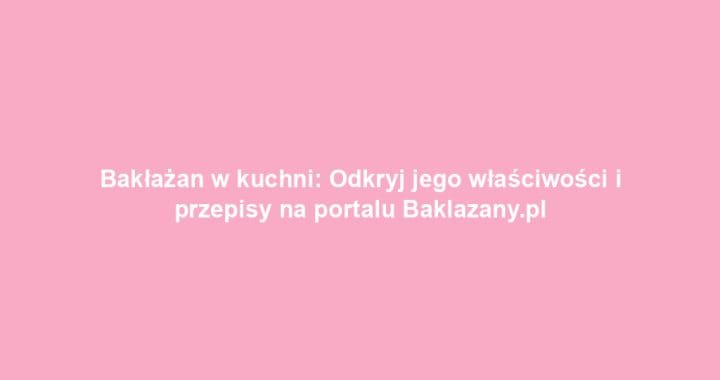 Bakłażan w kuchni: Odkryj jego właściwości i przepisy na portalu Baklazany.pl