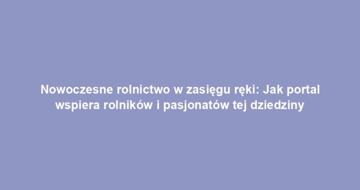 Nowoczesne rolnictwo w zasięgu ręki: Jak portal wspiera rolników i pasjonatów tej dziedziny