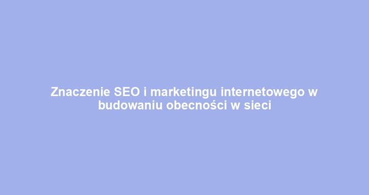 Znaczenie SEO i marketingu internetowego w budowaniu obecności w sieci