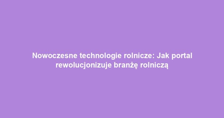 Nowoczesne technologie rolnicze: Jak portal rewolucjonizuje branżę rolniczą