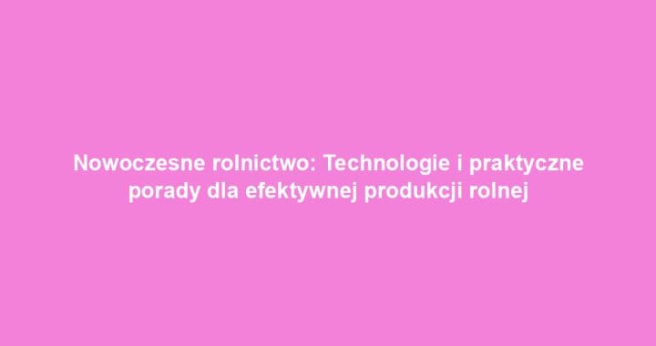 Nowoczesne rolnictwo: Technologie i praktyczne porady dla efektywnej produkcji rolnej