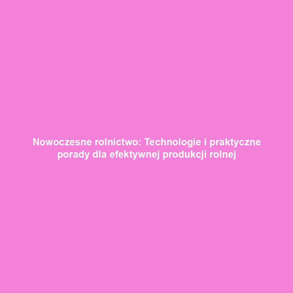 Nowoczesne rolnictwo: Technologie i praktyczne porady dla efektywnej produkcji rolnej