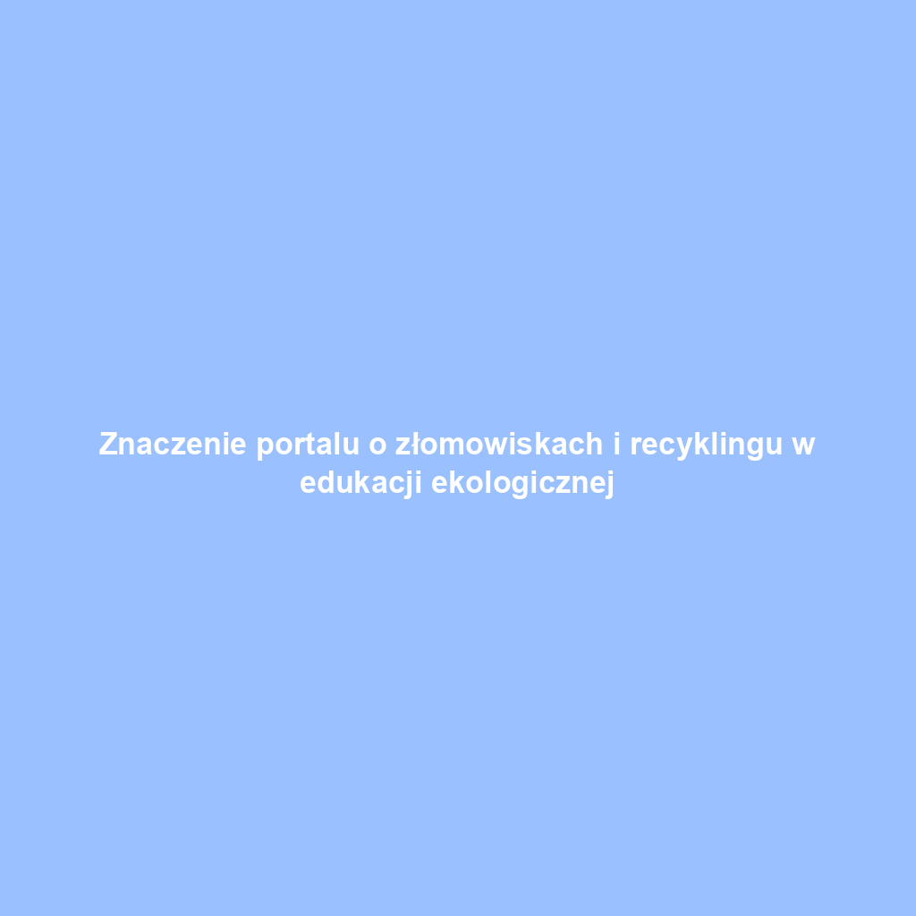 Znaczenie portalu o złomowiskach i recyklingu w edukacji ekologicznej